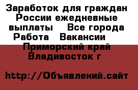 Заработок для граждан России.ежедневные выплаты. - Все города Работа » Вакансии   . Приморский край,Владивосток г.